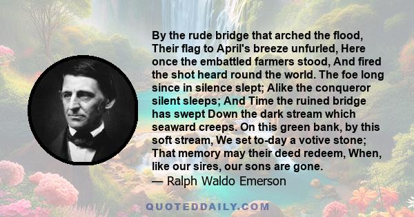 By the rude bridge that arched the flood, Their flag to April's breeze unfurled, Here once the embattled farmers stood, And fired the shot heard round the world. The foe long since in silence slept; Alike the conqueror