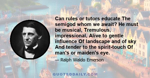 Can rules or tutors educate The semigod whom we await? He must be musical, Tremulous, impressional, Alive to gentle influence Of landscape and of sky And tender to the spirit-touch Of man's or maiden's eye.