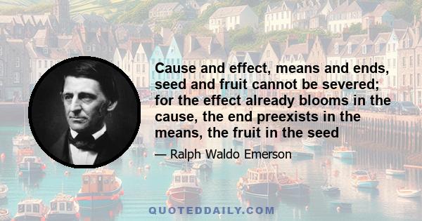 Cause and effect, means and ends, seed and fruit cannot be severed; for the effect already blooms in the cause, the end preexists in the means, the fruit in the seed