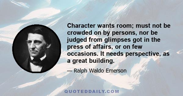 Character wants room; must not be crowded on by persons, nor be judged from glimpses got in the press of affairs, or on few occasions. It needs perspective, as a great building.