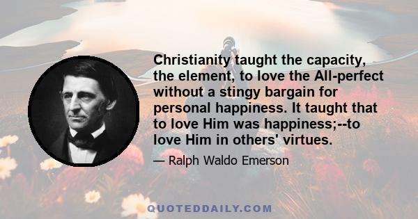 Christianity taught the capacity, the element, to love the All-perfect without a stingy bargain for personal happiness. It taught that to love Him was happiness;--to love Him in others' virtues.