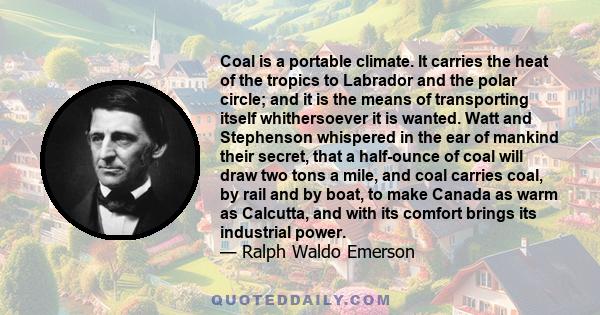 Coal is a portable climate. It carries the heat of the tropics to Labrador and the polar circle; and it is the means of transporting itself whithersoever it is wanted. Watt and Stephenson whispered in the ear of mankind 