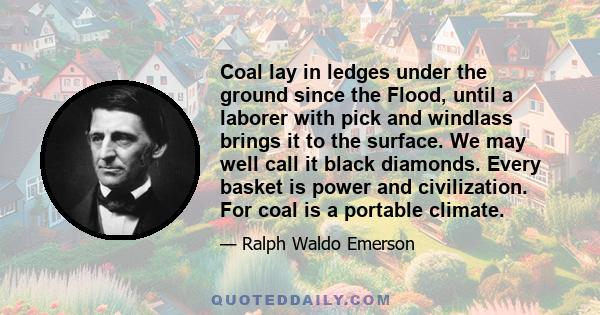 Coal lay in ledges under the ground since the Flood, until a laborer with pick and windlass brings it to the surface. We may well call it black diamonds. Every basket is power and civilization. For coal is a portable