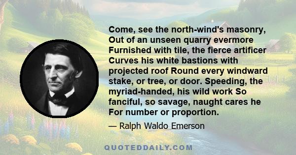 Come, see the north-wind's masonry, Out of an unseen quarry evermore Furnished with tile, the fierce artificer Curves his white bastions with projected roof Round every windward stake, or tree, or door. Speeding, the