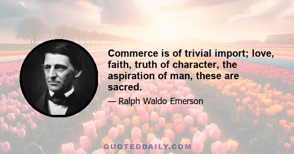 Commerce is of trivial import; love, faith, truth of character, the aspiration of man, these are sacred.