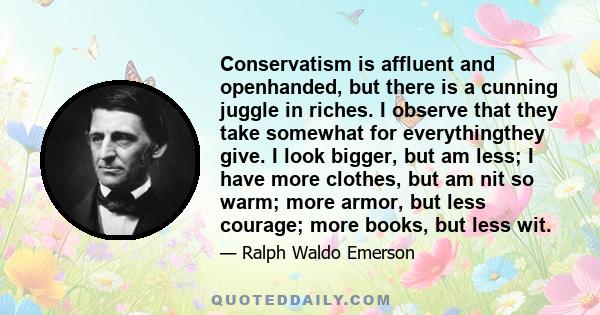 Conservatism is affluent and openhanded, but there is a cunning juggle in riches. I observe that they take somewhat for everythingthey give. I look bigger, but am less; I have more clothes, but am nit so warm; more