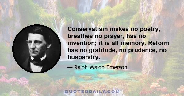 Conservatism makes no poetry, breathes no prayer, has no invention; it is all memory. Reform has no gratitude, no prudence, no husbandry.