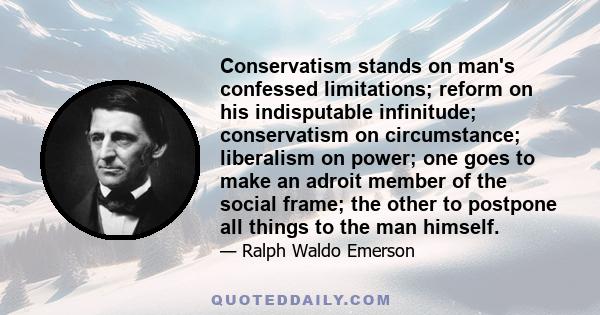 Conservatism stands on man's confessed limitations; reform on his indisputable infinitude; conservatism on circumstance; liberalism on power; one goes to make an adroit member of the social frame; the other to postpone