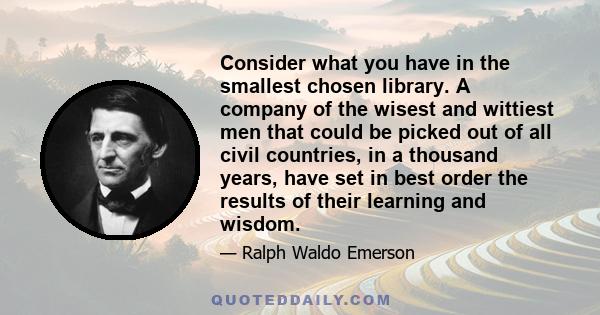 Consider what you have in the smallest chosen library. A company of the wisest and wittiest men that could be picked out of all civil countries, in a thousand years, have set in best order the results of their learning