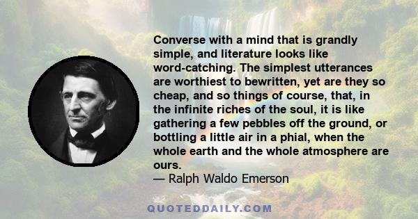 Converse with a mind that is grandly simple, and literature looks like word-catching. The simplest utterances are worthiest to bewritten, yet are they so cheap, and so things of course, that, in the infinite riches of