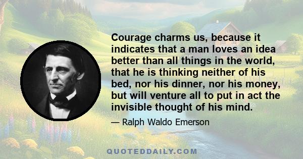 Courage charms us, because it indicates that a man loves an idea better than all things in the world, that he is thinking neither of his bed, nor his dinner, nor his money, but will venture all to put in act the