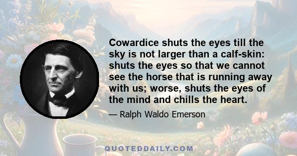 Cowardice shuts the eyes till the sky is not larger than a calf-skin: shuts the eyes so that we cannot see the horse that is running away with us; worse, shuts the eyes of the mind and chills the heart.