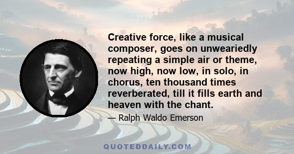 Creative force, like a musical composer, goes on unweariedly repeating a simple air or theme, now high, now low, in solo, in chorus, ten thousand times reverberated, till it fills earth and heaven with the chant.