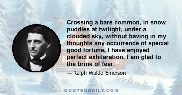 Crossing a bare common, in snow puddles at twilight, under a clouded sky, without having in my thoughts any occurrence of special good fortune, I have enjoyed perfect exhilaration. I am glad to the brink of fear.