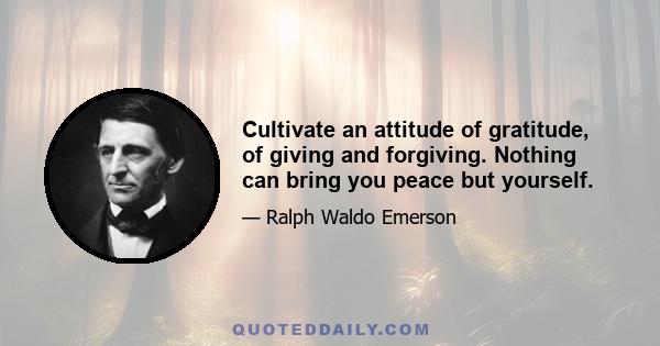 Cultivate an attitude of gratitude, of giving and forgiving. Nothing can bring you peace but yourself.