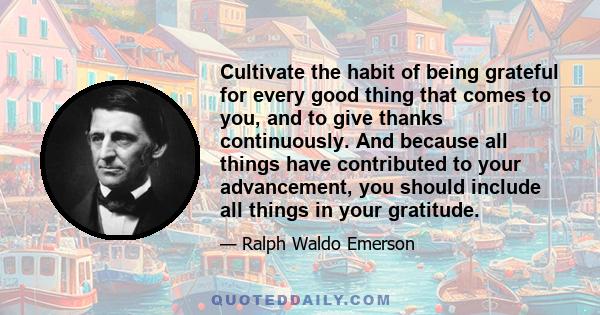 Cultivate the habit of being grateful for every good thing that comes to you, and to give thanks continuously. And because all things have contributed to your advancement, you should include all things in your gratitude.