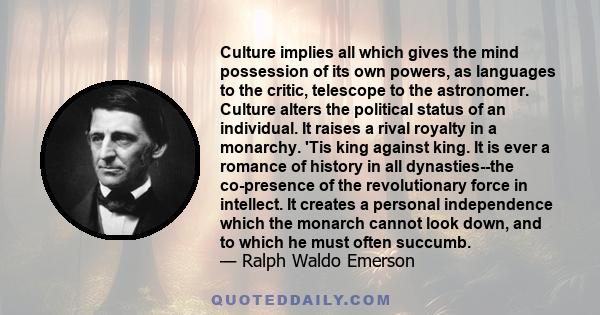 Culture implies all which gives the mind possession of its own powers, as languages to the critic, telescope to the astronomer. Culture alters the political status of an individual. It raises a rival royalty in a