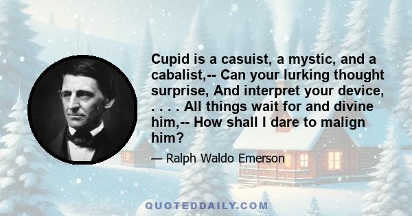 Cupid is a casuist, a mystic, and a cabalist,-- Can your lurking thought surprise, And interpret your device, . . . . All things wait for and divine him,-- How shall I dare to malign him?