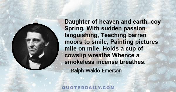 Daughter of heaven and earth, coy Spring, With sudden passion languishing, Teaching barren moors to smile, Painting pictures mile on mile, Holds a cup of cowslip wreaths Whence a smokeless incense breathes.