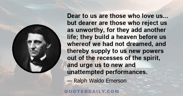 Dear to us are those who love us... but dearer are those who reject us as unworthy, for they add another life; they build a heaven before us whereof we had not dreamed, and thereby supply to us new powers out of the