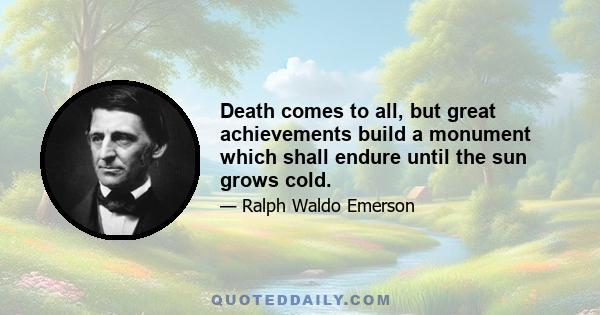 Death comes to all, but great achievements build a monument which shall endure until the sun grows cold.