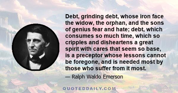 Debt, grinding debt, whose iron face the widow, the orphan, and the sons of genius fear and hate; debt, which consumes so much time, which so cripples and disheartens a great spirit with cares that seem so base, is a