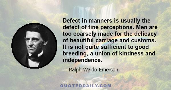 Defect in manners is usually the defect of fine perceptions. Men are too coarsely made for the delicacy of beautiful carriage and customs. It is not quite sufficient to good breeding, a union of kindness and