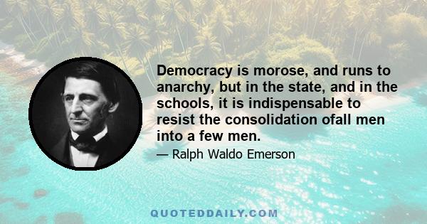 Democracy is morose, and runs to anarchy, but in the state, and in the schools, it is indispensable to resist the consolidation ofall men into a few men.