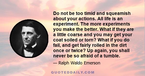 Do not be too timid and squeamish about your actions. All life is an experiment. The more experiments you make the better. What if they are a little coarse and you may get your coat soiled or torn? What if you do fail,