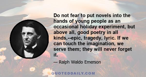 Do not fear to put novels into the hands of young people as an occasional holiday experiment, but above all, good poetry in all kinds,--epic, tragedy, lyric. If we can touch the imagination, we serve them; they will