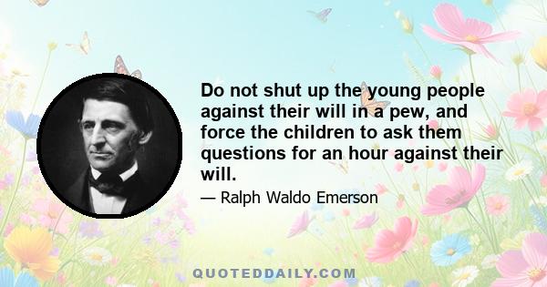 Do not shut up the young people against their will in a pew, and force the children to ask them questions for an hour against their will.