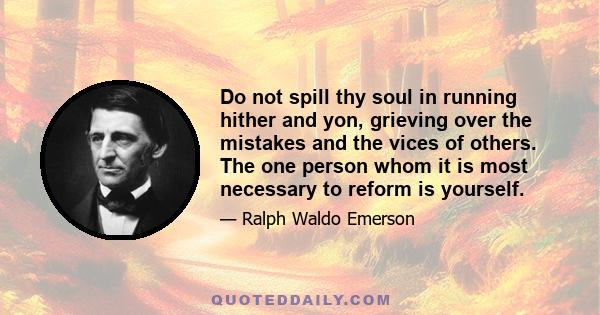 Do not spill thy soul in running hither and yon, grieving over the mistakes and the vices of others. The one person whom it is most necessary to reform is yourself.