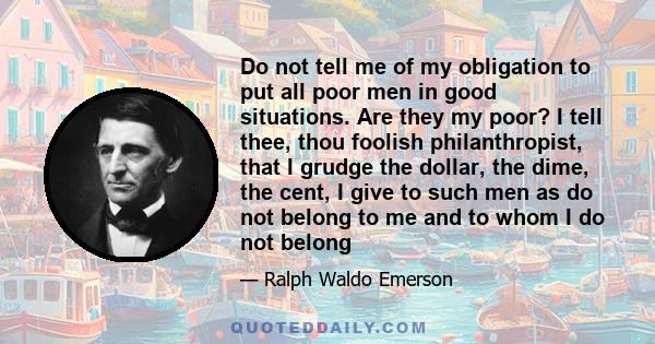 Do not tell me of my obligation to put all poor men in good situations. Are they my poor? I tell thee, thou foolish philanthropist, that I grudge the dollar, the dime, the cent, I give to such men as do not belong to me 