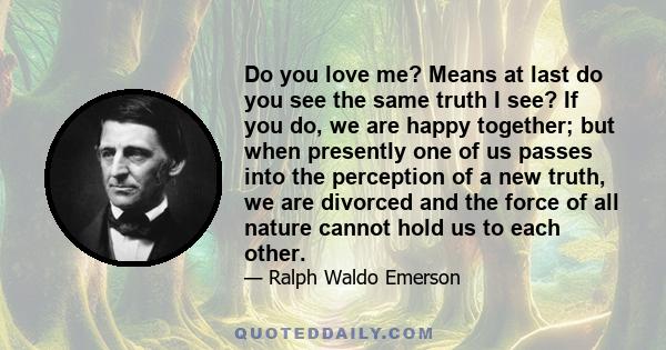 Do you love me? Means at last do you see the same truth I see? If you do, we are happy together; but when presently one of us passes into the perception of a new truth, we are divorced and the force of all nature cannot 