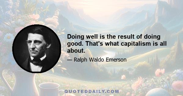 Doing well is the result of doing good. That's what capitalism is all about.