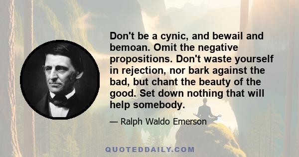 Don't be a cynic, and bewail and bemoan. Omit the negative propositions. Don't waste yourself in rejection, nor bark against the bad, but chant the beauty of the good. Set down nothing that will help somebody.