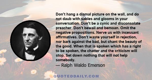 Don't hang a dismal picture on the wall, and do not daub with sables and glooms in your conversation. Don't be a cynic and disconsolate preacher. Don't bewail and bemoan. Omit the negative propositions. Nerve us with