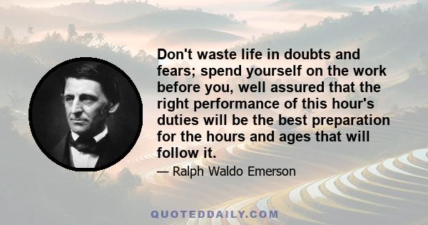 Don't waste life in doubts and fears; spend yourself on the work before you, well assured that the right performance of this hour's duties will be the best preparation for the hours and ages that will follow it.