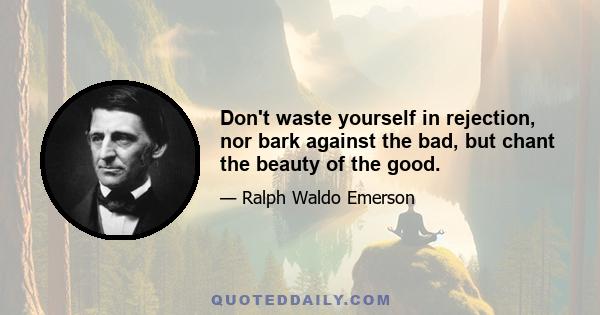 Don't waste yourself in rejection, nor bark against the bad, but chant the beauty of the good.