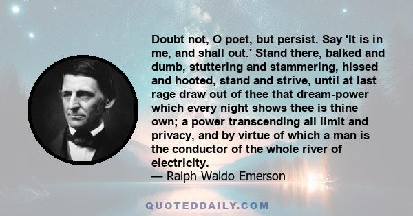 Doubt not, O poet, but persist. Say 'It is in me, and shall out.' Stand there, balked and dumb, stuttering and stammering, hissed and hooted, stand and strive, until at last rage draw out of thee that dream-power which