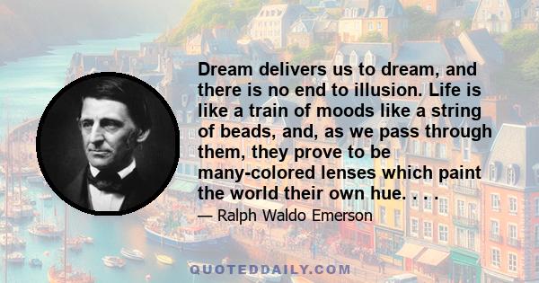 Dream delivers us to dream, and there is no end to illusion. Life is like a train of moods like a string of beads, and, as we pass through them, they prove to be many-colored lenses which paint the world their own hue.