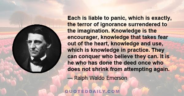 Each is liable to panic, which is exactly, the terror of ignorance surrendered to the imagination. Knowledge is the encourager, knowledge that takes fear out of the heart, knowledge and use, which is knowledge in