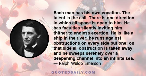 Each man has his own vocation. The talent is the call. There is one direction in which all space is open to him. He has faculties silently inviting him thither to endless exertion. He is like a ship in the river; he