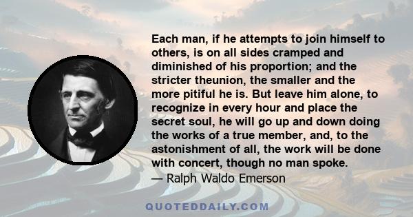 Each man, if he attempts to join himself to others, is on all sides cramped and diminished of his proportion; and the stricter theunion, the smaller and the more pitiful he is. But leave him alone, to recognize in every 