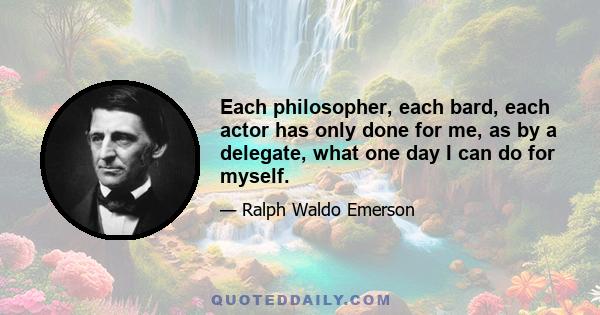 Each philosopher, each bard, each actor has only done for me, as by a delegate, what one day I can do for myself.