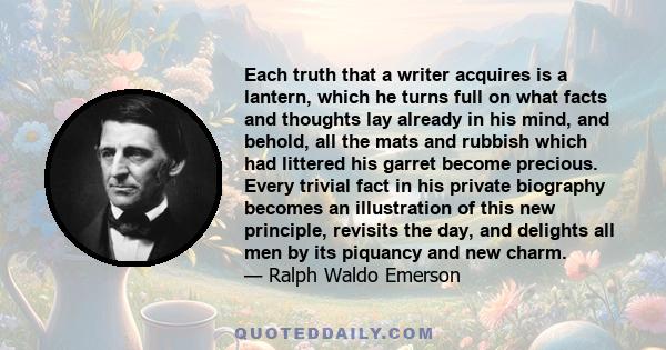 Each truth that a writer acquires is a lantern, which he turns full on what facts and thoughts lay already in his mind, and behold, all the mats and rubbish which had littered his garret become precious. Every trivial