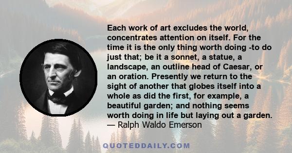 Each work of art excludes the world, concentrates attention on itself. For the time it is the only thing worth doing -to do just that; be it a sonnet, a statue, a landscape, an outline head of Caesar, or an oration.