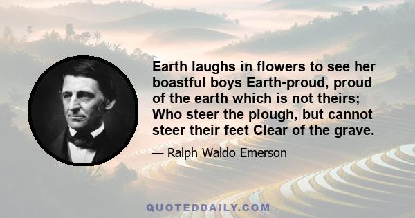 Earth laughs in flowers to see her boastful boys Earth-proud, proud of the earth which is not theirs; Who steer the plough, but cannot steer their feet Clear of the grave.