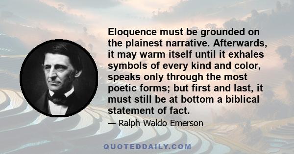 Eloquence must be grounded on the plainest narrative. Afterwards, it may warm itself until it exhales symbols of every kind and color, speaks only through the most poetic forms; but first and last, it must still be at