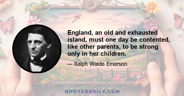 England, an old and exhausted island, must one day be contented, like other parents, to be strong only in her children.